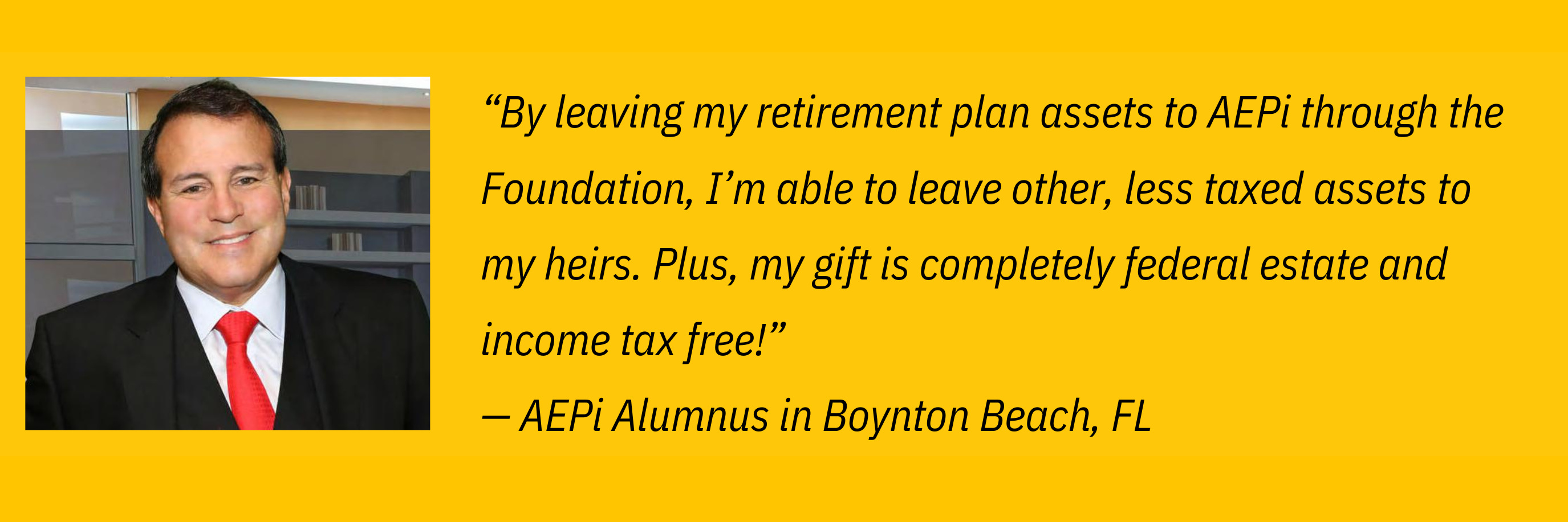 “I already make an annual gift, but in honor of AEPi’s new Legacy Campaign I have made an additional 5-year pledge to help support new Foundation initiatives.” — AEPi Alumnus in Atlanta, GA-2